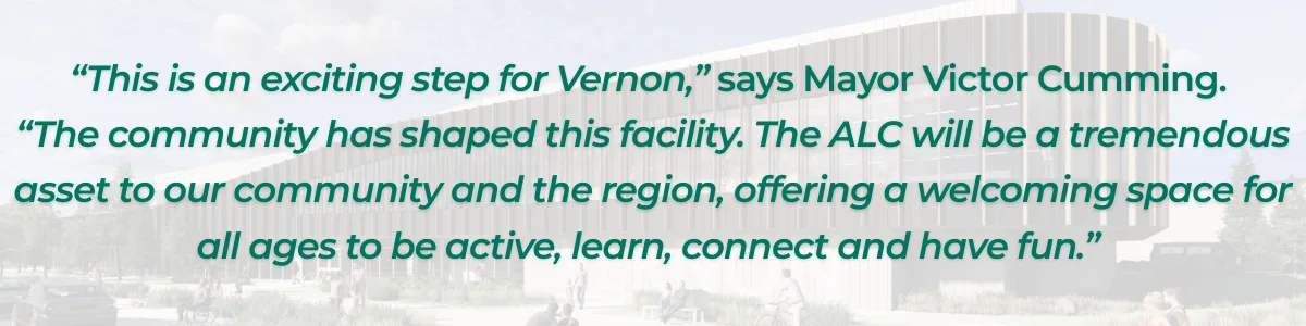 “This is an exciting step for Vernon,” says Mayor Victor Cumming.  “The community has shaped this facility. The ALC will be a tremendous asset to our community and the region, offering a welcoming space for all ages to be active, learn, connect and have fun.” 